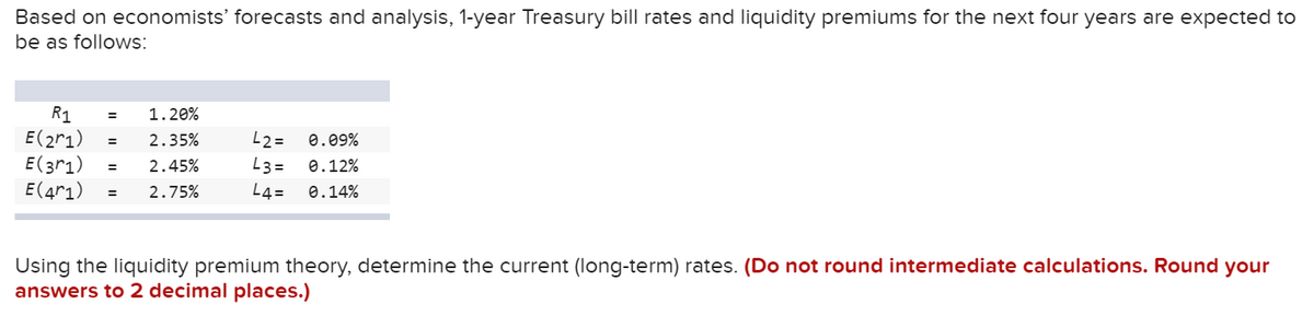 Based on economists' forecasts and analysis, 1-year Treasury bill rates and liquidity premiums for the next four years are expected to
be as follows:
R1
E(2r1)
E(3r1)
E(4r1)
1.20%
2.35%
L2 =
0.09%
2.45%
L3 =
0.12%
2.75%
L4=
0.14%
Using the liquidity premium theory, determine the current (long-term) rates. (Do not round intermediate calculations. Round your
answers to 2 decimal places.)
