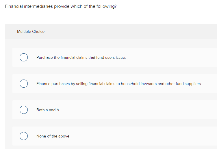 Financial intermediaries provide which of the following?
Multiple Choice
Purchase the financial claims that fund users issue.
Finance purchases by selling financial claims to household investors and other fund suppliers.
Both a and b
None of the above
