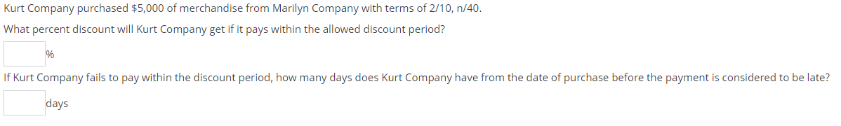 Kurt Company purchased $5,000 of merchandise from Marilyn Company with terms of 2/10, n/40.
What percent discount will Kurt Company get if it pays within the allowed discount period?
If Kurt Company fails to pay within the discount period, how many days does Kurt Company have from the date of purchase before the payment is considered to be late?
days
