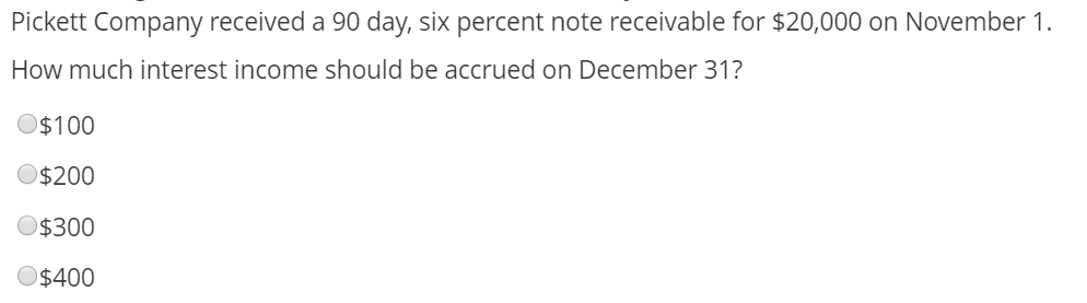 Pickett Company received a 90 day, six percent note receivable for $20,000 on November 1.
How much interest income should be accrued on December 31?
$100
$200
O$300
O$400
