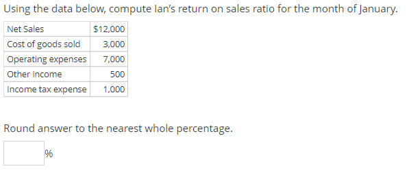 Using the data below, compute lan's return on sales ratio for the month of January.
Net Sales
$12,000
Cost of goods sold
3,000
Operating expenses
7,000
Other income
500
Income tax expense
1,000
Round answer to the nearest whole percentage.

