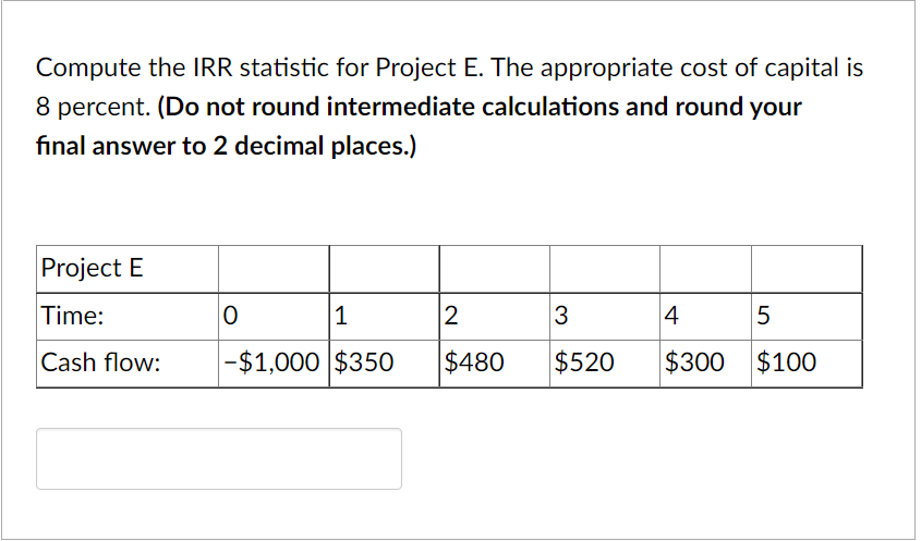 Compute the IRR statistic for Project E. The appropriate cost of capital is
8 percent. (Do not round intermediate calculations and round your
final answer to 2 decimal places.)
Project E
Time:
|1
3
4
Cash flow:
-$1,000 $350
$480
$520
$300 $100
