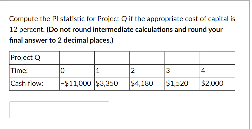 Compute the Pl statistic for Project Q if the appropriate cost of capital is
12 percent. (Do not round intermediate calculations and round your
final answer to 2 decimal places.)
Project Q
Time:
|1
2
3
14
Cash flow:
|-$11,000 $3,350
$4,180
$1,520
$2,000
