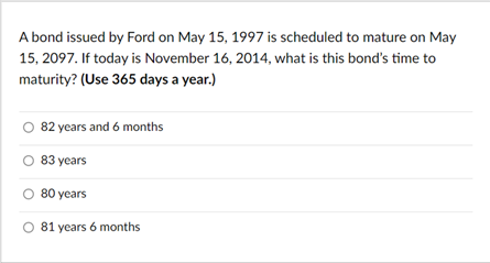 A bond issued by Ford on May 15, 1997 is scheduled to mature on May
15, 2097. If today is November 16, 2014, what is this bond's time to
maturity? (Use 365 days a year.)
O 82 years and 6 months
83 years
80 years
O 81 years 6 months
