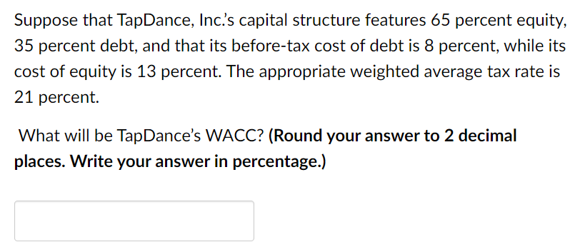 Suppose that TapDance, Inc.'s capital structure features 65 percent equity,
35 percent debt, and that its before-tax cost of debt is 8 percent, while its
cost of equity is 13 percent. The appropriate weighted average tax rate is
21 percent.
What will be TapDance's WACC? (Round your answer to 2 decimal
places. Write your answer in percentage.)
