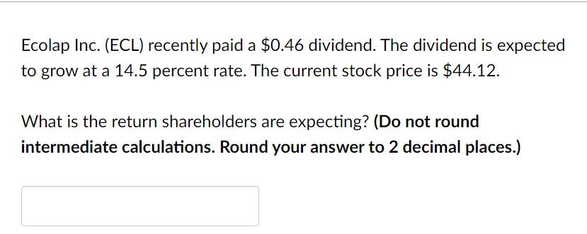 Ecolap Inc. (ECL) recently paid a $0.46 dividend. The dividend is expected
to grow at a 14.5 percent rate. The current stock price is $44.12.
What is the return shareholders are expecting? (Do not round
intermediate calculations. Round your answer to 2 decimal places.)
