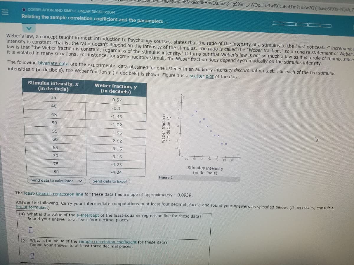 coll8HrwEXuSuQCFg99im-_2WQpl15JPLwPXicuPnLFm?1oBw7QYjlbavbSPXbr-YCjsh
O CORRELATION AND SIMPLE LINEAR REGRESSION
Relating the sample correlation coefficient and the parameters
Weber's law, a concept taught in most Introduction to Psychology courses, states that the ratio of the intensity of a stimulus to the "just noticeable" increment
intensity is constant, that is, the ratio doesn't depend on the intensity of the stimulus. The ratio is called the "Weber fraction," so a concise statement of Weber's
law is that "the Weber fraction is constant, regardless of the stimulus intensity." It turns out that Weber's law is not so much a law as it is a rule of thumb, since
it is violated in many situations. For instance, for some auditory stimuli, the Weber fraction does depend systematically on the stimulus intensity.
The following bivariate data are the experimental data obtained for one listener in an auditory intensity discrimination task. For each of the ten stimulus
intensities x (in decibels), the Weber fraction y (in decibels) is shown. Figure 1 is a scatter plot of the data.
Stimulus intensity, x
(in decibels)
Weber fraction, y
(in decibels)
35
-0.57
40
-0.1
45
-1.46
50
-1.02
55
-1.96
60
-2.62
65
-3.15
70
-3.16
75
-4.23
Stimulus intensity
(in decibels)
80
-4.24
Figure 1
Send data to calculator
Send data to Excel
The least-squares regression line for these data has a slope of approximately -0.0939.
Answer the following, Carry your intermediate computations to at least four decimal places, and round your answers as specified below. (If necessary, consult a
list of formulas.)
(a) What is the value of the y-intercept of the least-squares regression line for these data?
Round your answer to at least four decimal places.
(b) What is the value of the sample correlation coefficient for these data?
Round your answer to at least three decimal places.
Weber fraction
(In decibels)
