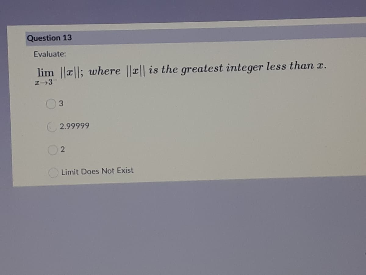 Question 13
Evaluate:
lim ||a||; where ||r|| is the greatest integer less than x.
I3-
3.
2.99999
Limit Does Not Exist
