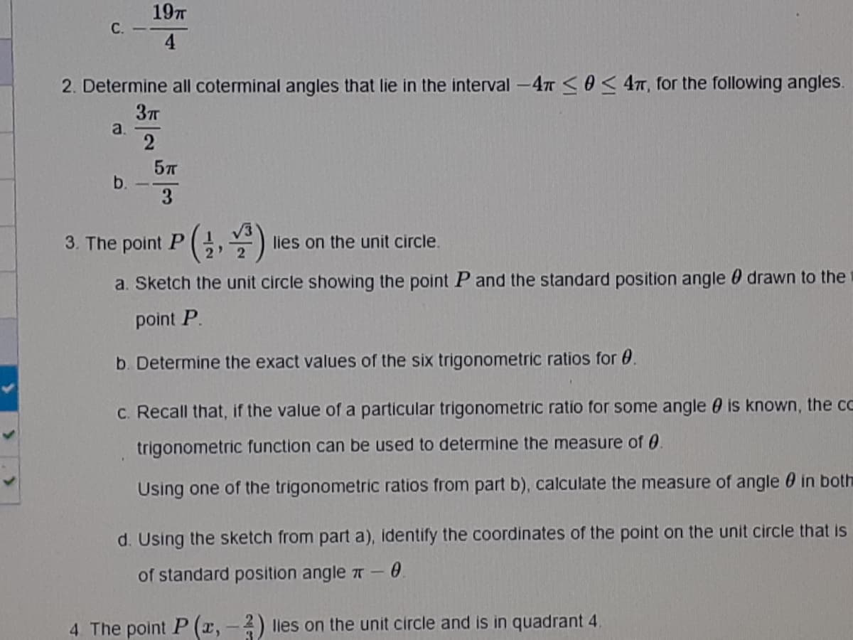 197T
C.
4
2. Determine all coterminal angles that lie in the interval -4T O< 4, for the following angles.
37T
a.
2
b.
3.
3. The
point P(,)
lies on the unit circle.
a. Sketch the unit circle showing the point P and the standard position angle 0 drawn to the
point P.
b. Determine the exact values of the six trigonometric ratios for 0.
C. Recall that, if the value of a particular trigonometric ratio for some angle 0 is known, the cc
trigonometric function can be used to determine the measure of 0.
Using one of the trigonometric ratios from part b), calculate the measure of angle 0 in both
d. Using the sketch from part a), identify the coordinates of the point on the unit circle that is
of standard position angle T -0.
4 The point P (x, - 2) lles on the unit circle and is in quadrant 4.
