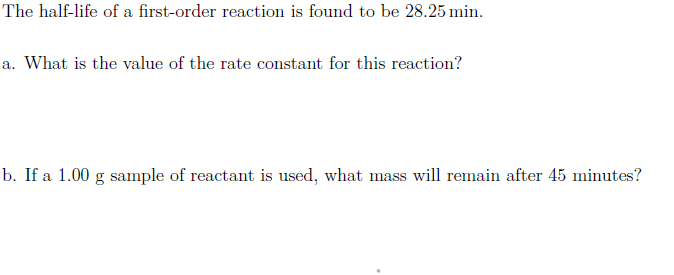 The half-life of a first-order reaction is found to be 28.25 min.
a. What is the value of the rate constant for this reaction?
b. If a 1.00 g sample of reactant is used, what mass will remain after 45 minutes?
