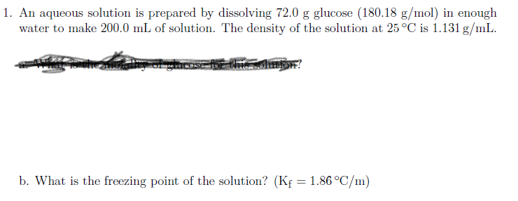 An aqueous solution is prepared by dissolving 72.0 g glucose (180.18 g/mol) in enough
water to make 200.0 mL of solution. The density of the solution at 25 °C is 1.131 g/mL.
b. What is the freezing point of the solution? (Kf = 1.86 °C/m)
