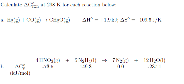 Calculate AGxn at 298 K for each reaction below:
a. H2(g) + CO(g) → CH2O(g)
AH° = +1.9kJ; AS° = -109.6 J/K
4 HNO3(g) + 5 N2H4(1) → 7N2(g) + 12H2O(1)
AG
(kJ/mol)
b.
-73.5
149.3
0.0
-237.1

