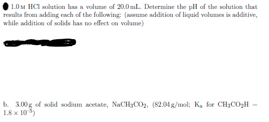 1.0 M HCl solution has a volume of 20.0 mL. Determine the pH of the solution that
results from adding each of the following: (assume addition of liquid volumes is additive,
while addition of solids has no effect on volume)
b. 3.00g of solid sodium acetate, NaCH3CO2, (82.04 g/mol; Ka for CH3CO2H
18 x 10 5)
