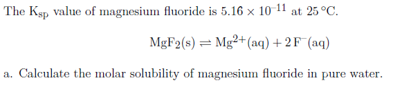 The Ksp Value of magnesium fluoride is 5.16 × 10 11 at 25 °C.
MgF2(s) = Mg²+(aq) + 2 F¯(aq)
a. Calculate the molar solubility of magnesium fluoride in pure water.
