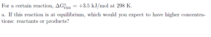 For a certain reaction, AGxn = +3.5 kJ/mol at 298 K.
%3!
a. If this reaction is at equilibrium, which would you expect to have higher concentra-
tions: reactants or products?
