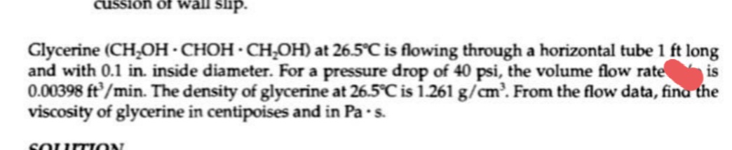 cussion of wall slip.
Glycerine (CH,OH·CHOH · CH,OH) at 26.5°C is flowing through a horizontal tube 1 ft long
and with 0.1 in. inside diameter. For a pressure drop of 40 psi, the volume flow rate is
0.00398 ft/min. The density of glycerine at 26.5°C is i.261 g/cm'. From the flow data, fina the
viscosity of glycerine in centipoises and in Pa s.
SOUTION
