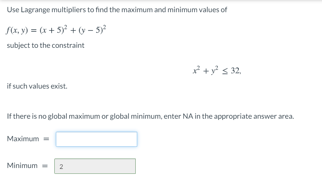 Use Lagrange multipliers to find the maximum and minimum values of
f(x, y) = (x + 5)² + (y – 5)?
subject to the constraint
² + y < 32,
if such values exist.
If there is no global maximum or global minimum, enter NA in the appropriate answer area.
Maximum =
Minimum =
2

