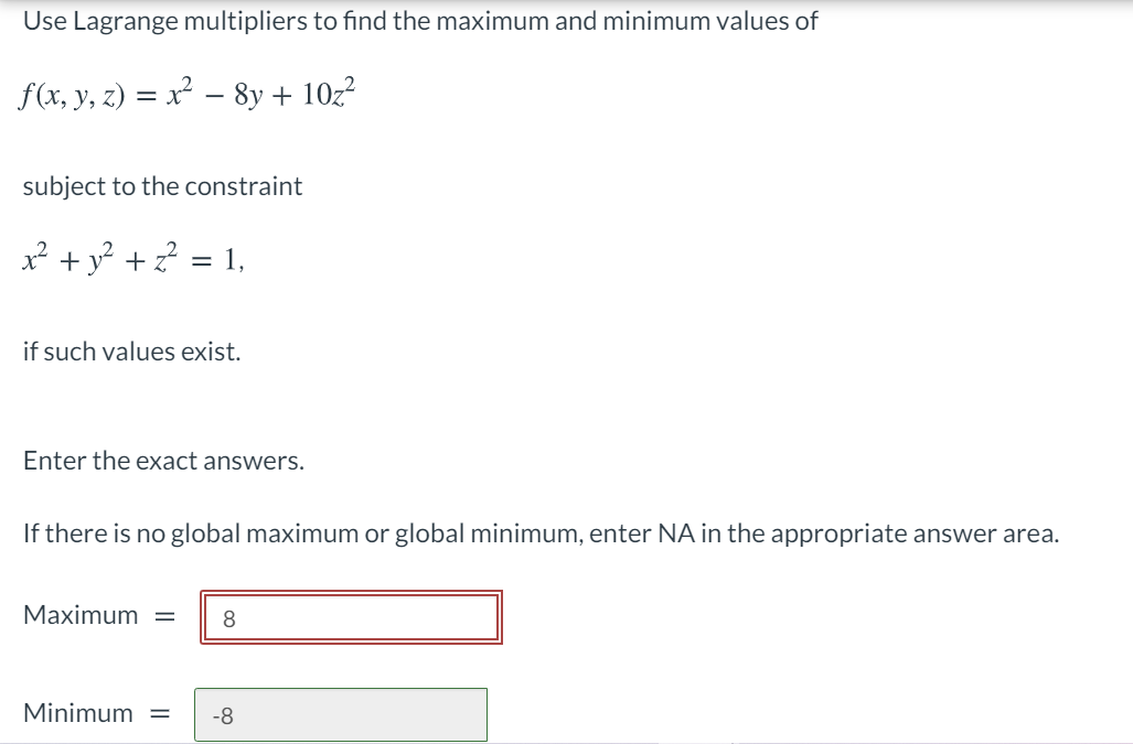 Use Lagrange multipliers to find the maximum and minimum values of
f(x, y, z) = x² – 8y + 10z?
subject to the constraint
x² + y? +? = 1,
%3D
if such values exist.
Enter the exact answers.
If there is no global maximum or global minimum, enter NA in the appropriate answer area.
Мaximum
8
Minimum =
-8
