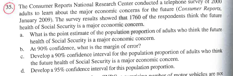 (35. The Consumer Reports National Research Center conducted a telephone survey of 2000
adults to learn about the major economic concerns for the future (Consumer Reports,
January 2009). The survey results showed that 1760 of the respondents think the future
health of Social Security is a major economic concern.
What is the point estimate of the population proportion of adults who think the future
health of Social Security is a major economic concern.
b. At 90% confidence, what is the margin of error?
Develop a 90% confidence interval for the population proportion of adults who think
the future health of Social Security is a major economic concern.
d. Develop a 95% confidence interval for this population proportion.
number of motor yehieles are not
