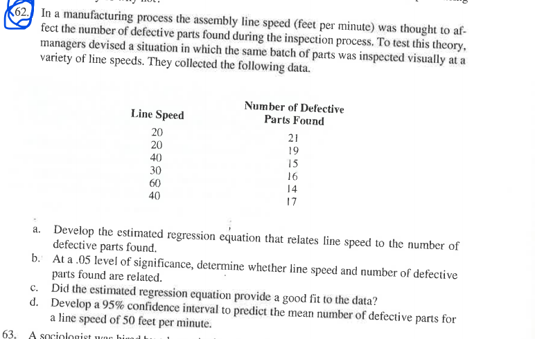 62 In a manufacturing process the assembly line speed (feet per minute) was thought to af-
fect the number of defective parts found during the inspection process. To test this theory,
managers devised a situation in which the same batch of parts was inspected visually at a
variety of line speeds. They collected the following data.
Number of Defective
Parts Found
Line Speed
20
20
21
19
40
30
60
15
16
14
40
17
a. Develop the estimated regression equation that relates line speed to the number of
defective parts found.
b. At a .05 level of significance, determine whether line speed and number of defective
parts found are related.
Did the estimated regression equation provide a good fit to the data?
d. Develop a 95% confidence interval to predict the mean number of defective parts for
a line speed of 50 feet per minute.
c.
63, A sociologist wac hiuod
