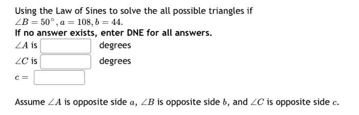 Using the Law of Sines to solve the all possible triangles if
ZB = 50°, a = 108, 6 = 44.
If no answer exists, enter DNE for all answers.
ZA is
degrees
ZC is
degrees
Assume ZA is opposite side a, ZB is opposite side b, and ZC is opposite side c.
