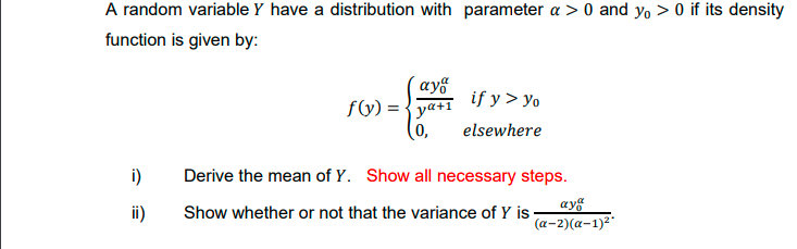 A random variable Y have a distribution with parameter a > 0 and yo > 0 if its density
function is given by:
´ay§
f(y) = {ya+i if y > yo
(0,
elsewhere
i)
Derive the mean of Y. Show all necessary steps.
ii)
ayg
(a-2)(a-1)2"
Show whether or not that the variance of Y is
