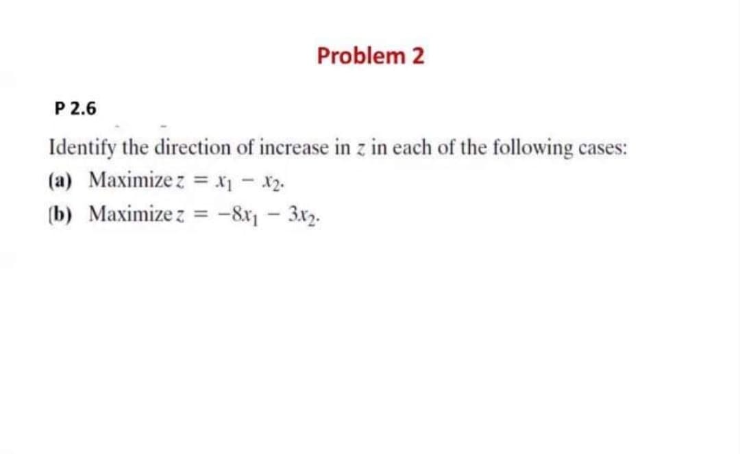 Problem 2
P 2.6
Identify the direction of increase in z in each of the following case
(a) Maximize z = x1 - x2.
s:
(b) Maximize z = -8r - 3x2.
