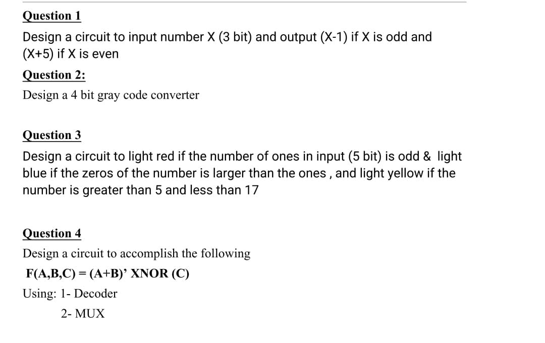 Question 1
Design a circuit to input number X (3 bit) and output (X-1) if X is odd and
(X+5) if X is even
Question 2:
Design a 4 bit gray code converter
Question 3
Design a circuit to light red if the number of ones in input (5 bit) is odd & light
blue if the zeros of the number is larger than the ones , and light yellow if the
number is greater than 5 and less than 17
Question 4
Design a circuit to accomplish the following
F(A,B,C) = (A+B)' XNOR (C)
Using: 1- Decoder
2- MUX
