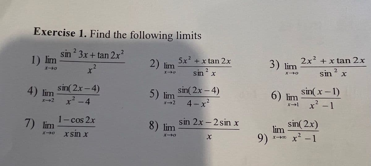Exercise 1. Find the following limits
2
1) lim
sin 3x+ tan 2x?
2) lim
5x + x tan 2x
3) lim
2x? + x tan 2x
sin? x
sin
sin( 2x-4)
4) lim
x²-4
sin( 2x- 4)
5) lim
sin(x-1)
6) lim
4-x
x' - 1
7)
1- cos 2x
lim
sin 2x - 2 sin x
8) lim
lim
.2
sin( 2x)
x sin x
9)
x' -1
