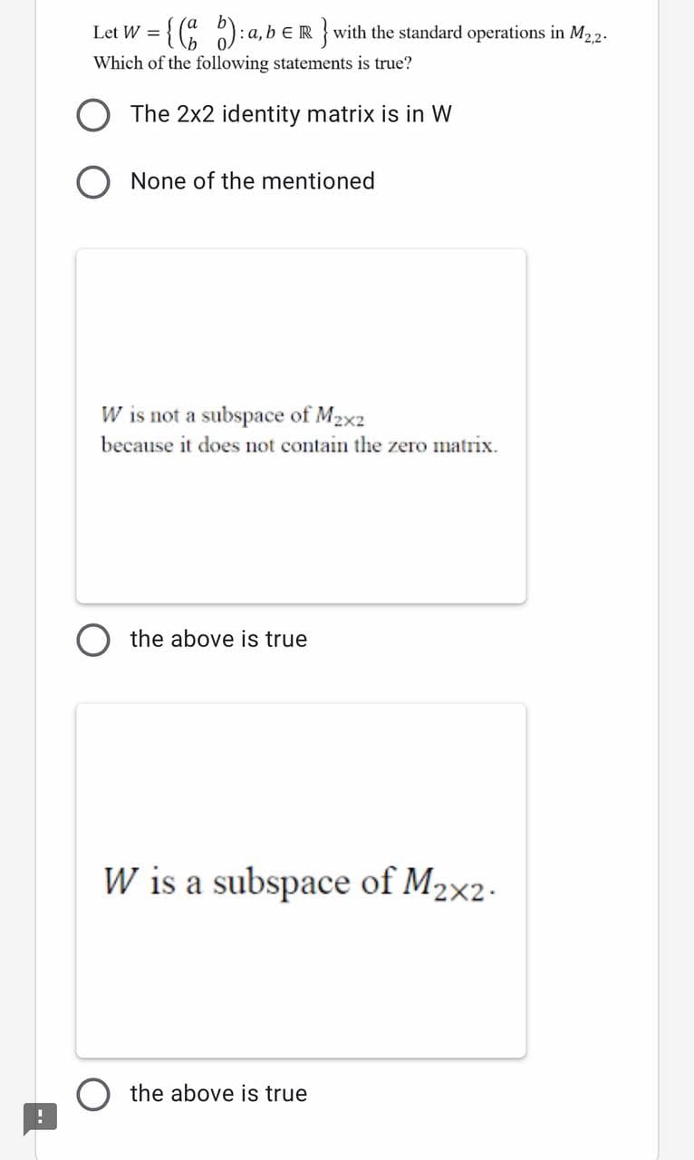 Let W = {( ):a, b € R } with the standard operations in M22.
Which of the following statements is true?
The 2x2 identity matrix is in W
None of the mentioned
W is not a subspace of M2x2
because it does not contain the zero matrix.
the above is true
W is a subspace of M2×2-
the above is true
