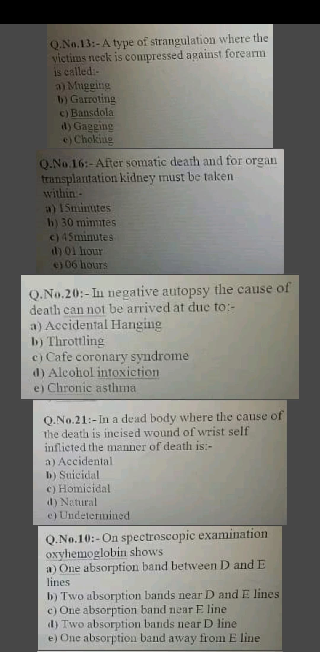 Q.No.13:-A type of strangulation where the
victims neck is compressed against forearm
is called:-
a) Mugging
b) Garroting
c) Bansdola
id) Gagging
e) Choking
O.No.16:-After somatic death and for organ
transplantation kidney must be taken
within -
a) 15minutes
h) 30 mimites
c) 45minutes
d) 01 hour
e) 06 hours
Q.No.20:-In negative autopsy the cause of
death can not be arrived at due to:-
a) Accidental Hanging
b) Throttling
c) Cafe coronary syndrome
d) Alcohol intoxietion
e) Chronic asthma
Q.No.21:-In a dead body where the cause of
the death is incised wound of wrist self
inflicted the manner of death is:-
a) Accidental
b) Suicidal
c) Homicidal
d) Natural
e) Undetermined
Q.No.10:-On spectroscopic examination
oxyhemoglobin shows
a) One absorption band betwveen D and E
lines
b) Two absorption bands near D and E lines
c) One absorption band near E line
d) Two absorption bands near D line
e) One absorption band away from E line
