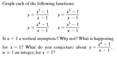 Graph each of the following functions:
x - 1
y =
x - 1
x - 1
y =
x* – 1
* - 1
Is x = 1 a vertical asymptote? Why not? What is happening
x" – 1
for x = 1? What do you conjecture about y =
n z 1 an integer, for x = 1?
x - 1'
