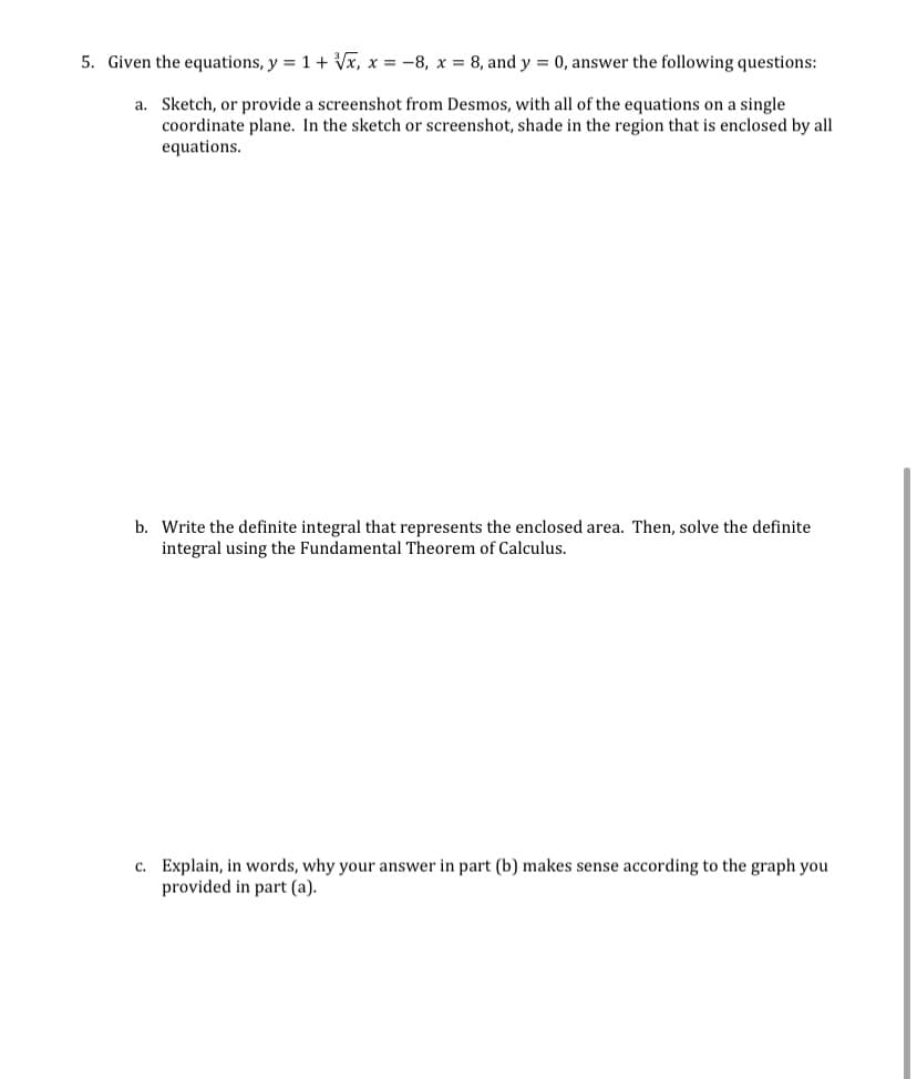 5. Given the equations, y = 1+ Vx, x = -8, x = 8, and y = 0, answer the following questions:
a. Sketch, or provide a screenshot from Desmos, with all of the equations on a single
coordinate plane. In the sketch or screenshot, shade in the region that is enclosed by all
equations.
b. Write the definite integral that represents the enclosed area. Then, solve the definite
integral using the Fundamental Theorem of Calculus.
c. Explain, in words, why your answer in part (b) makes sense according to the graph you
provided in part (a).
