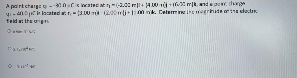 A point charge qı = -30.0 µC is located at ri = (-2.00 m)i + (4.00 m)j + (6.00 m)k, and a point charge
q2 = 40.0 µC is located at r2 = (3.00 m)i - (2.00 m)j + (1.00 m)k. Determine the magnitude of the electric
field at the origin.
%3D
O 8.58x104 N/C
O 2.75x104 N/C
O 1.91x104 N/C
