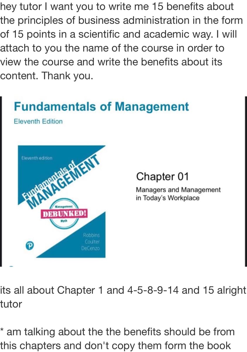 hey tutor I want you to write me 15 benefits about
the principles of business administration in the form
of 15 points in a scientific and academic way. I wil
attach to you the name of the course in order to
view the course and write the benefits about its
content. Thank you.
Fundamentals of Management
Eleventh Edition
MANAGEMENT
DEBUNKED!
Eleventh edition
Chapter 01
Fundamentals of
Managers and Management
in Today's Workplace
Management
Myth
Robbins
Coulter
DeCenzo
its all about Chapter 1 and 4-5-8-9-14 and 15 alright
tutor
* am talking about the the benefits should be from
this chapters and don't copy them form the book
