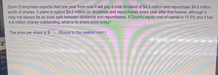 Zoom Enterprises expects that one year from now it will pay a total dividend of $4.6 million and repurchase $4.6 million
worth of shares. It plans to spend $9.2 million on dividends and repurchases every year after that forever, although it
may not always be an even split between dividends and repurchases. If Zoom's equity cost of capital is 13.3% and it has
4.8 million shares outstanding, what is its share price today?
The price per share is $. (Round to the nearest cent.)
