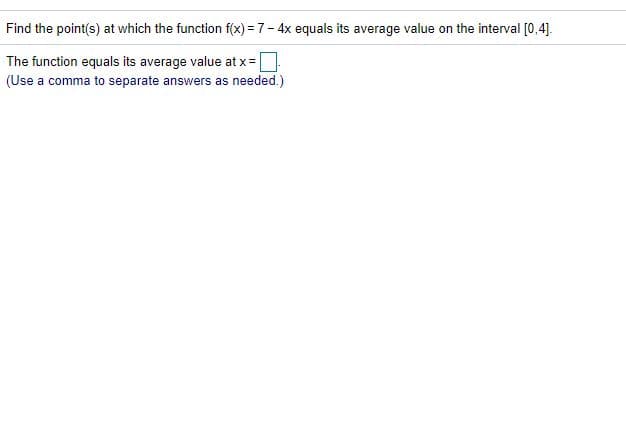 Find the point(s) at which the function f(x) = 7- 4x equals its average value on the interval [0,4].
The function equals its average value at x =
(Use a comma to separate answers as needed.)
