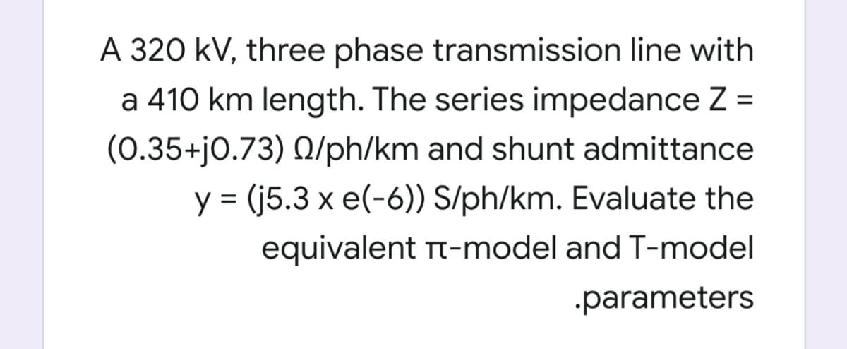 A 320 kV, three phase transmission line with
a 410 km length. The series impedance Z =
(0.35+j0.73) Q/ph/km and shunt admittance
%3D
y = (j5.3 x e(-6)) S/ph/km. Evaluate the
equivalent Tt-model and T-model
.parameters

