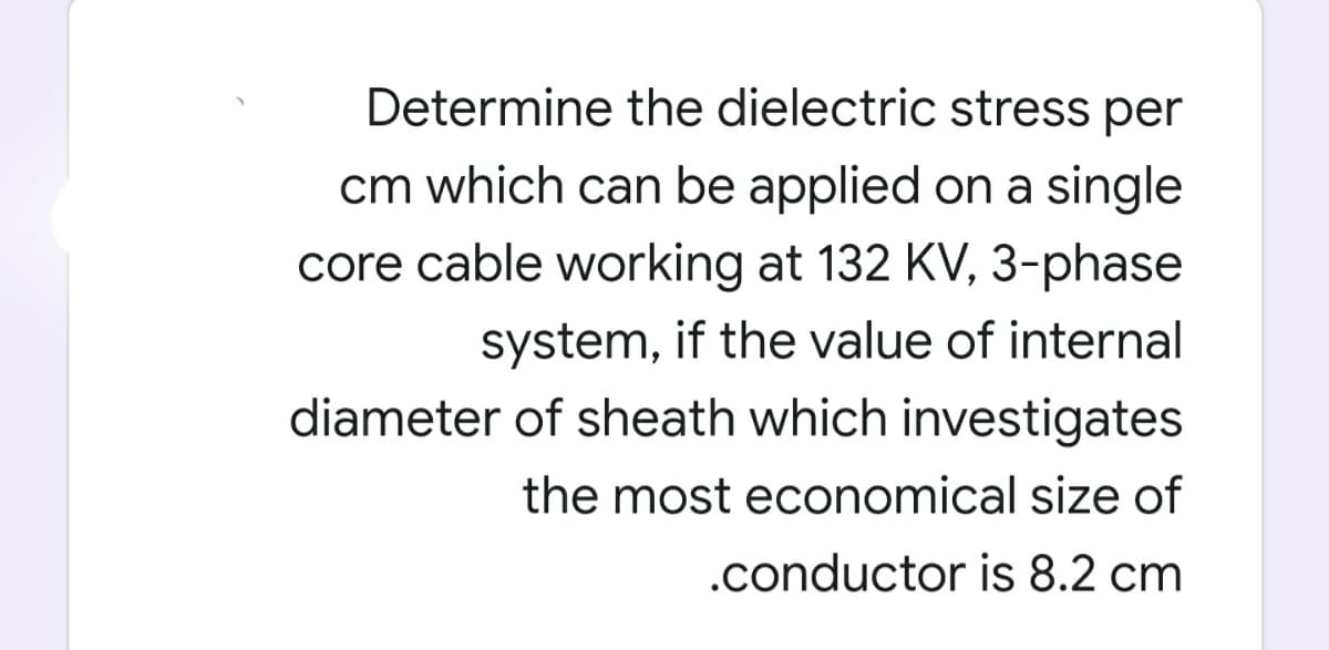 Determine the dielectric stress per
cm which can be applied on a single
core cable working at 132 KV, 3-phase
system, if the value of internal
diameter of sheath which investigates
the most economical size of
.conductor is 8.2 cm

