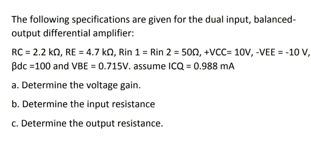 The following specifications are given for the dual input, balanced-
output differential amplifier:
RC = 2.2 kN, RE = 4.7 kN, Rin 1 = Rin 2 = 50N, +VCC= 10V, -VEE = -10 V,
Bdc =100 and VBE = 0.715V. assume ICQ = 0.988 mA
%3D
%3D
%3D
a. Determine the voltage gain.
b. Determine the input resistance
c. Determine the output resistance.
