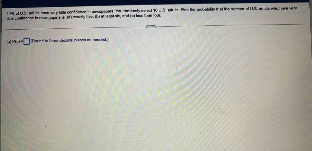 44% of U.S. adults have very little confidence in newspapers. You randomly select 10 U.S. adults. Find the probability that the number of U.S. adults who have very
little confidence in newspapers is (a) exactly five, (b) at least six, and (c) less than four.
(a) P(5) =
(Round to three decimal places as needed.)
