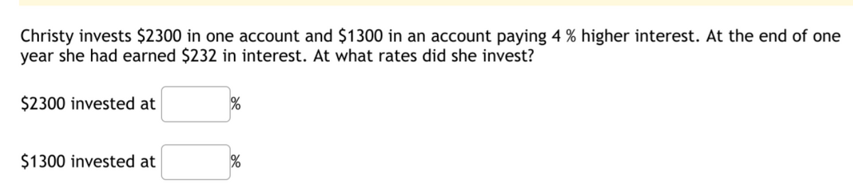 Christy invests $2300 in one account and $1300 in an account paying 4 % higher interest. At the end of one
year she had earned $232 in interest. At what rates did she invest?
$2300 invested at
$1300 invested at
