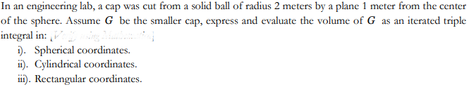 In an engineering lab, a cap was cut from a solid ball of radius 2 meters by a plane 1 meter from the center
of the sphere. Assume G be the smaller cap, express and evaluate the volume of G as an iterated triple
integral in: [Verify asing Math
Mulbomatic]
i). Spherical coordinates.
ii). Cylindrical coordinates.
iii). Rectangular coordinates.