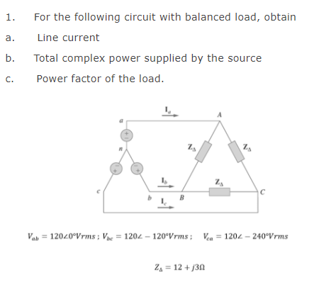 1.
For the following circuit with balanced load, obtain
а.
Line current
b.
Total complex power supplied by the source
C.
Power factor of the load.
A
B
Vab = 12020°Vrms; Vae = 1202 – 120°Vrms; Vea = 1202 – 240°Vrms
Za = 12 + j3N
