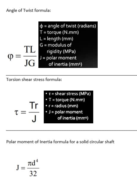 Angle of Twist formula:
$ = angle of twist (radians)
T= torque (N.mm)
L= length (mm)
G= modulus of
TL
rigidity (MPa)
J= polar moment
JG
of inertia (mm)
Torsion shear stress formula:
= shear stress (MPa)
•T = torque (N.mm)
Tr
•r= radius (mm)
• J = polar moment
of inertia (mm4)
J
Polar moment of Inertia formula for a solid circular shaft
πά
J =
32
