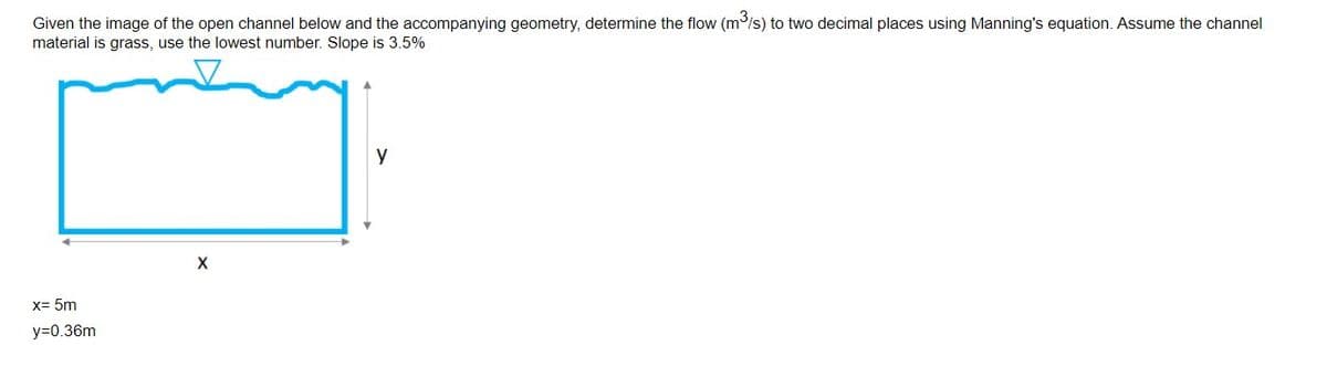 Given the image of the open channel below and the accompanying geometry, determine the flow (m/s) to two decimal places using Manning's equation. Assume the channel
material is grass, use the lowest number. Slope is 3.5%
y
x= 5m
y=0.36m
