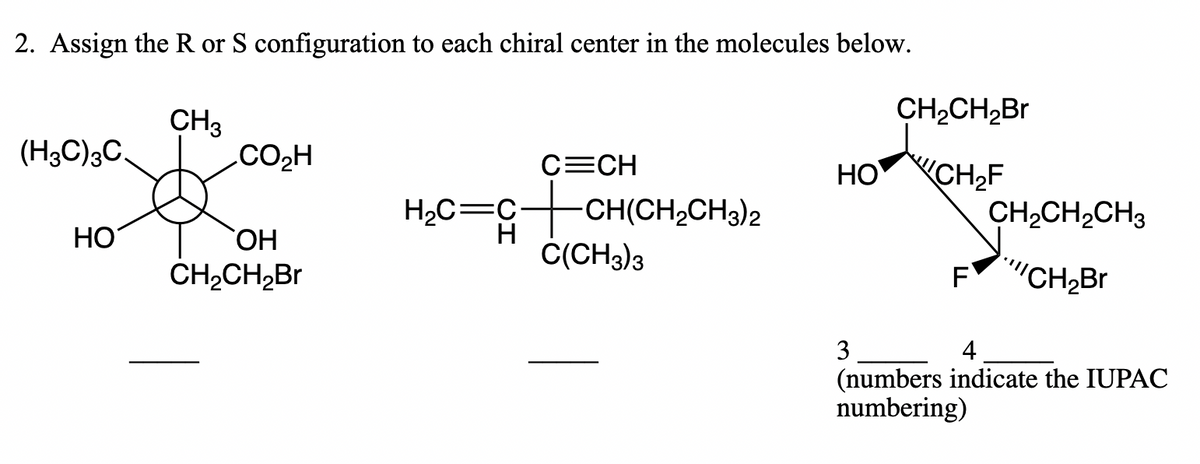2. Assign the R or S configuration to each chiral center in the molecules below.
CH2CH2B.
CH3
.CO2H
(H3C)3C.
C=CH
HO CH,F
H,C=G+CH(CH,CH3)2
CH2CH,CH3
HO
H
C(CH3)3
ОН
CH,CH,Br
F"CH2Br
3
4
(numbers indicate the IUPAC
numbering)
