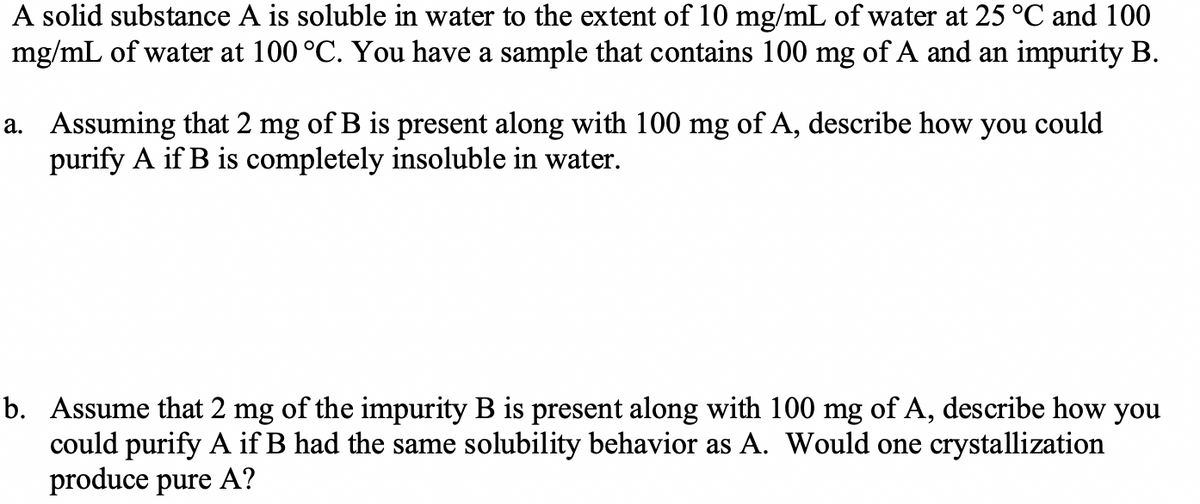 A solid substance A is soluble in water to the extent of 10 mg/mL of water at 25 °C and 100
mg/mL of water at 100 °C. You have a sample that contains 100 mg of A and an impurity B.
a. Assuming that 2 mg of B is present along with 100 mg of A, describe how you could
purify A if B is completely insoluble in water.
b. Assume that 2 mg of the impurity B is present along with 100 mg of A, describe how you
could purify A if B had the same solubility behavior as A. Would one crystallization
produce pure A?

