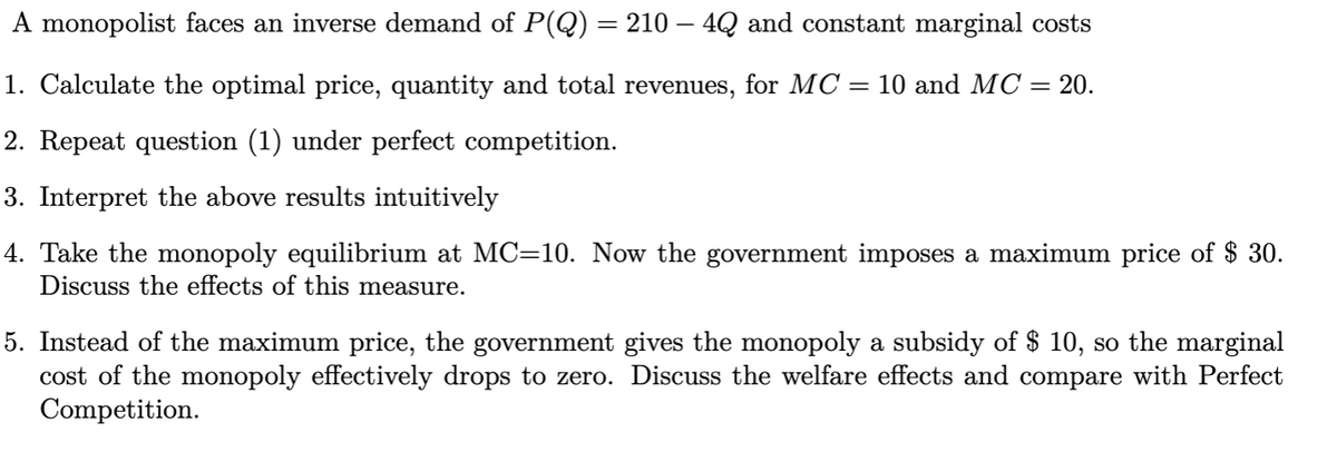 A monopolist faces an inverse demand of P(Q) = 210 – 4Q and constant marginal costs
%3D
1. Calculate the optimal price, quantity and total revenues, for MC = 10 and MC = 20.
2. Repeat question (1) under perfect competition.
3. Interpret the above results intuitively
4. Take the monopoly equilibrium at MC=10. Now the government imposes a maximum price of $ 30.
Discuss the effects of this measure.
5. Instead of the maximum price, the government gives the monopoly a subsidy of $ 10, so the marginal
cost of the monopoly effectively drops to zero. Discuss the welfare effects and compare with Perfect
Competition.

