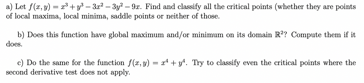 a) Let f(x, y) = x³ + y³ – 3x² – 3y² – 9x. Find and classify all the critical points (whether they are points
of local maxima, local minima, saddle points or neither of those.
-
b) Does this function have global maximum and/or minimum on its domain R?? Compute them if it
does.
c) Do the same for the function f(x, y) = x4 + y4. Try to classify even the critical points where the
second derivative test does not apply.
